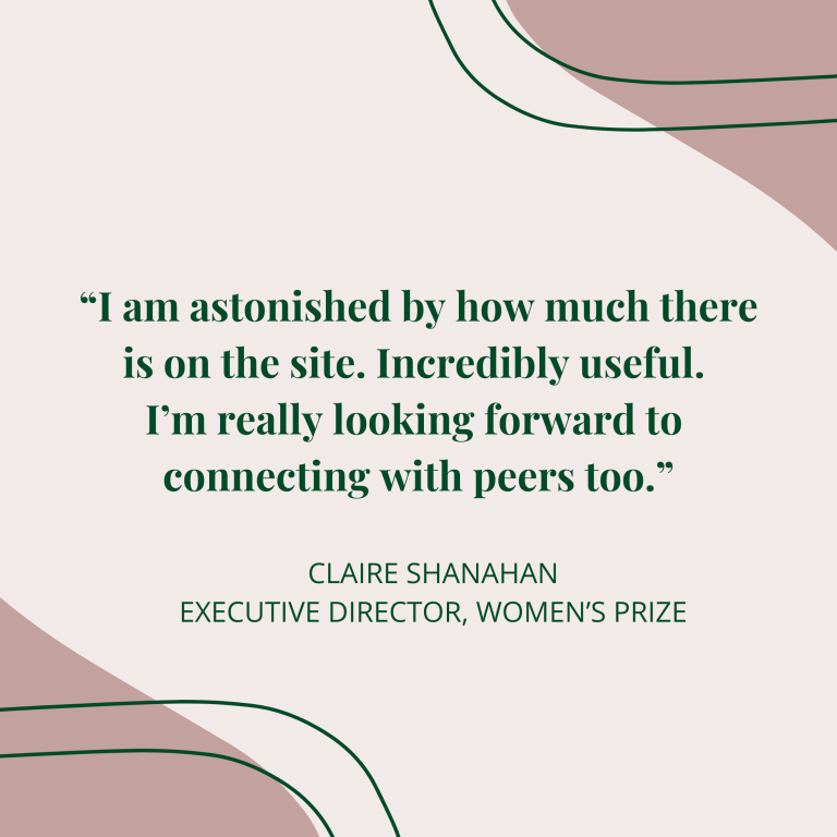 “I am astonished by how much there is on the site. Incredibly useful. I’m really looking forward to connecting with peers too.” Claire Shanahan executive director, Women’s prize